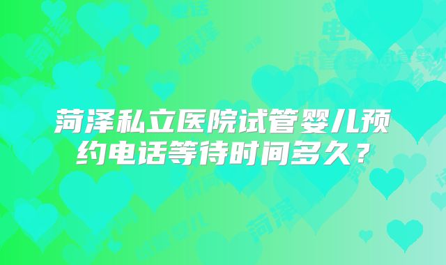 菏泽私立医院试管婴儿预约电话等待时间多久？