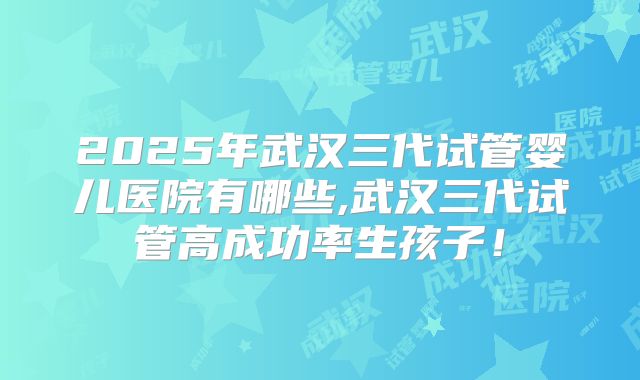 2025年武汉三代试管婴儿医院有哪些,武汉三代试管高成功率生孩子！