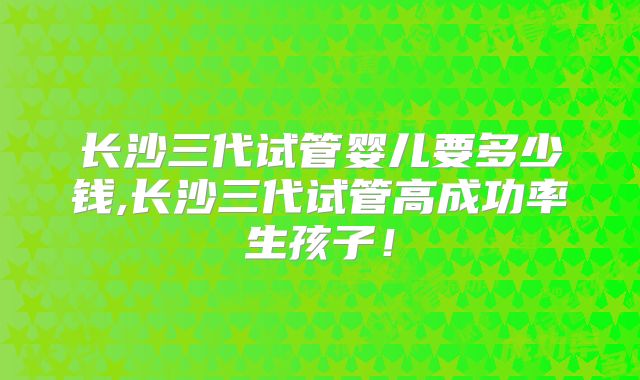 长沙三代试管婴儿要多少钱,长沙三代试管高成功率生孩子！