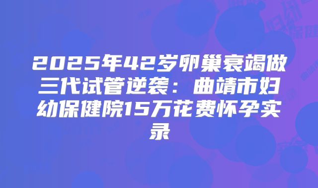 2025年42岁卵巢衰竭做三代试管逆袭：曲靖市妇幼保健院15万花费怀孕实录