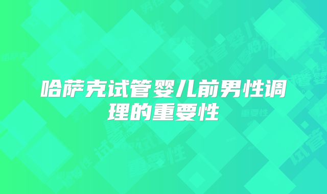 哈萨克试管婴儿前男性调理的重要性