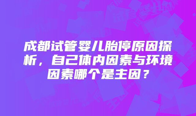 成都试管婴儿胎停原因探析，自己体内因素与环境因素哪个是主因？