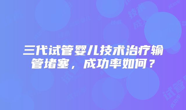三代试管婴儿技术治疗输管堵塞，成功率如何？