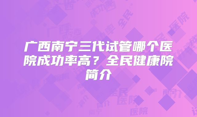 广西南宁三代试管哪个医院成功率高？全民健康院简介