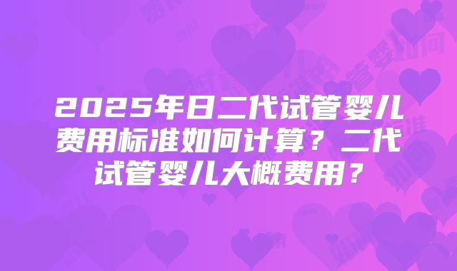 2025年日二代试管婴儿费用标准如何计算？二代试管婴儿大概费用？