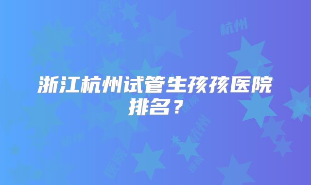浙江杭州试管生孩孩医院排名?