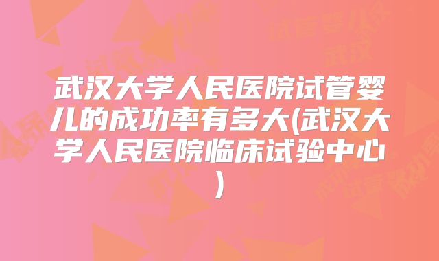 武汉大学人民医院试管婴儿的成功率有多大(武汉大学人民医院临床试验中心)