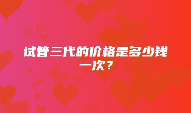 试管三代的价格是多少钱一次?