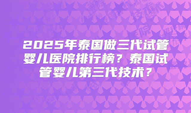 2025年泰国做三代试管婴儿医院排行榜?泰国试管婴儿第三代技术?