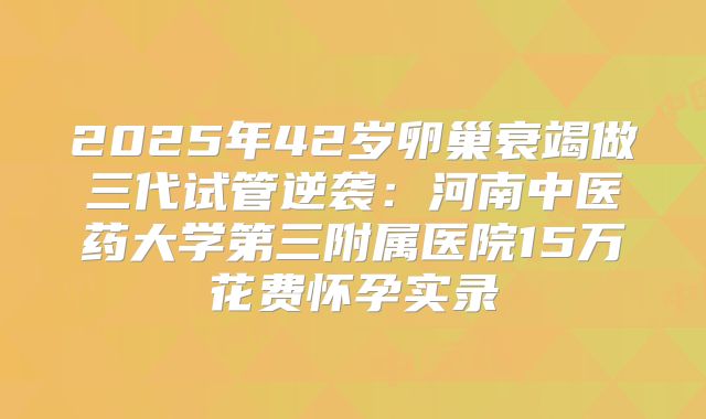 2025年42岁卵巢衰竭做三代试管逆袭：河南中医药大学第三附属医院15万花费怀孕实录