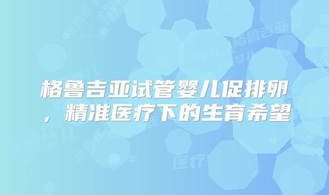 格鲁吉亚试管婴儿促排卵，精准医疗下的生育希望
