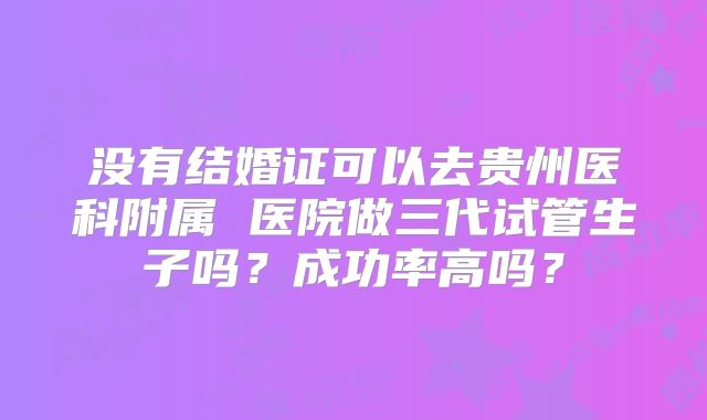 没有结婚证可以去贵州医科附属 医院做三代试管生子吗？成功率高吗？