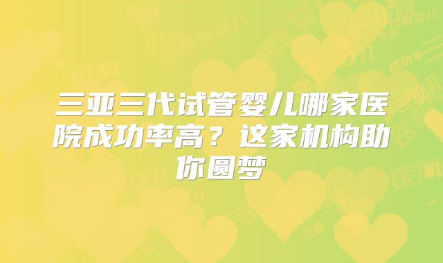 三亚三代试管婴儿哪家医院成功率高？这家机构助你圆梦