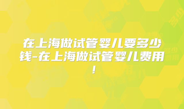 在上海做试管婴儿要多少钱-在上海做试管婴儿费用！