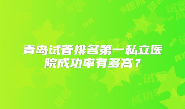 青岛试管排名第一私立医院成功率有多高？