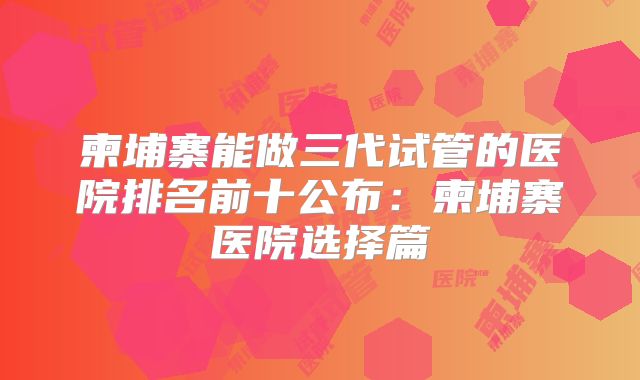 柬埔寨能做三代试管的医院排名前十公布：柬埔寨医院选择篇