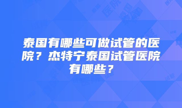 泰国有哪些可做试管的医院?杰特宁泰国试管医院有哪些?