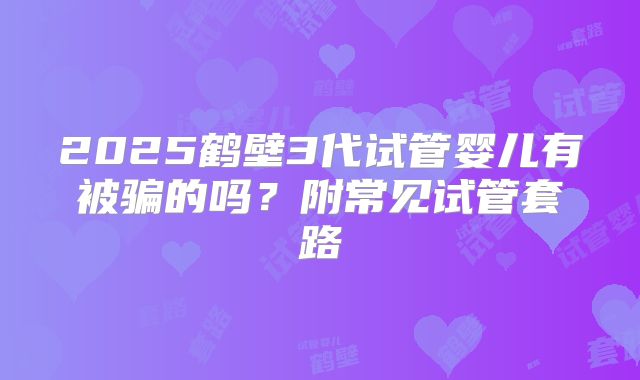 2025鹤壁3代试管婴儿有被骗的吗？附常见试管套路