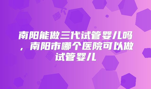 南阳能做三代试管婴儿吗，南阳市哪个医院可以做试管婴儿