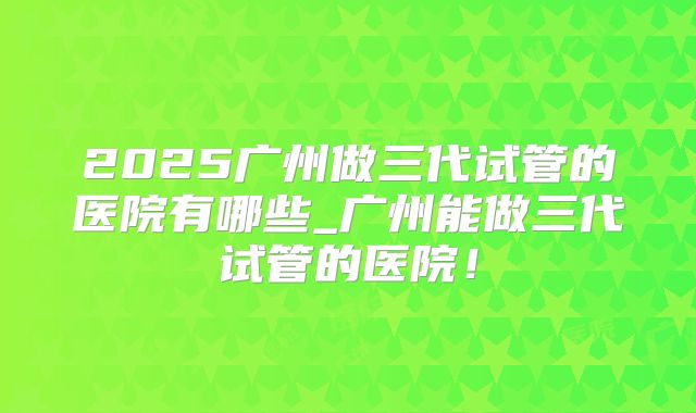 2025广州做三代试管的医院有哪些_广州能做三代试管的医院！