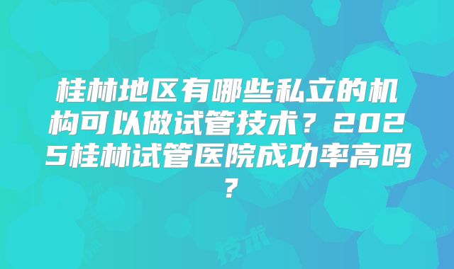 桂林地区有哪些私立的机构可以做试管技术?2025桂林试管医院成功率高吗?