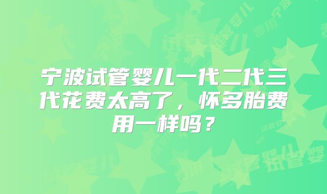 宁波试管婴儿一代二代三代花费太高了，怀多胎费用一样吗？