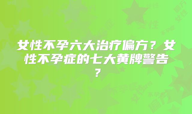 女性不孕六大治疗偏方？女性不孕症的七大黄牌警告？