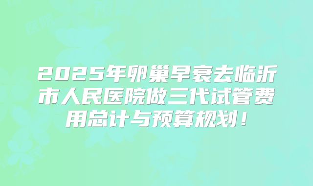 2025年卵巢早衰去临沂市人民医院做三代试管费用总计与预算规划！