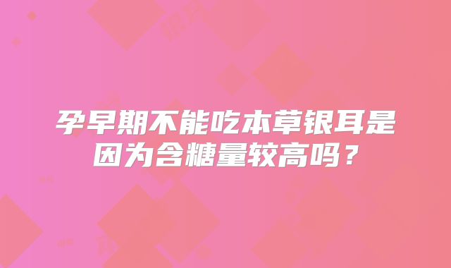 孕早期不能吃本草银耳是因为含糖量较高吗？