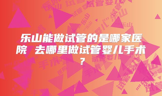 乐山能做试管的是哪家医院 去哪里做试管婴儿手术?