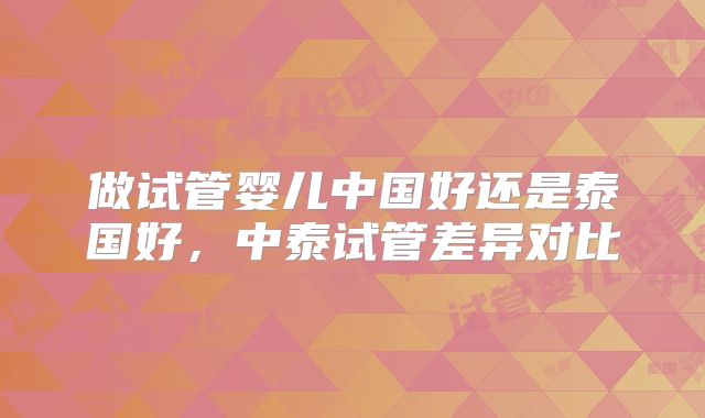 做试管婴儿中国好还是泰国好，中泰试管差异对比