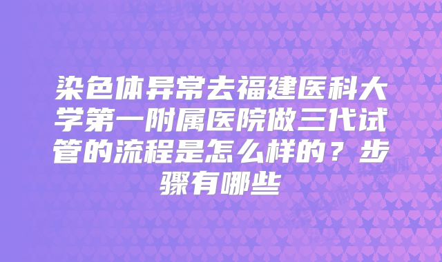 染色体异常去福建医科大学第一附属医院做三代试管的流程是怎么样的？步骤有哪些