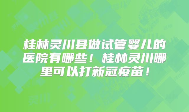 桂林灵川县做试管婴儿的医院有哪些！桂林灵川哪里可以打新冠疫苗！