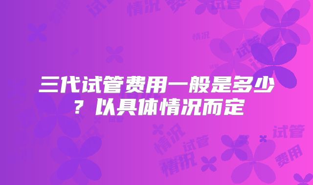 三代试管费用一般是多少？以具体情况而定