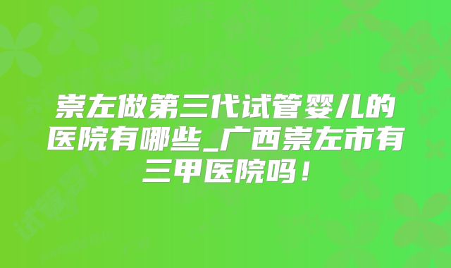 崇左做第三代试管婴儿的医院有哪些_广西崇左市有三甲医院吗！