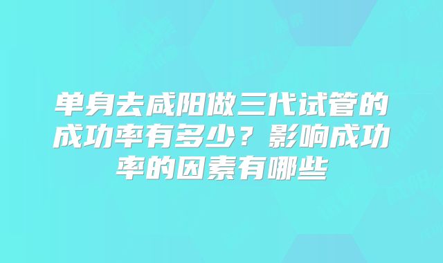单身去咸阳做三代试管的成功率有多少？影响成功率的因素有哪些