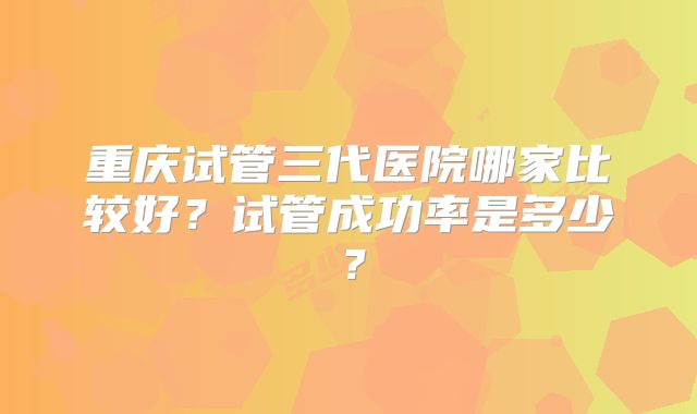 重庆试管三代医院哪家比较好?试管成功率是多少?