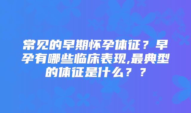 常见的早期怀孕体征?早孕有哪些临床表现,最典型的体征是什么??