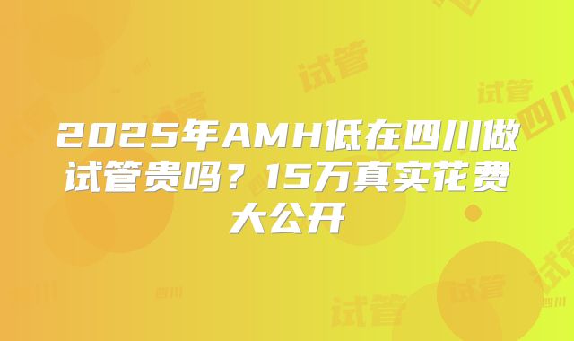 2025年AMH低在四川做试管贵吗？15万真实花费大公开
