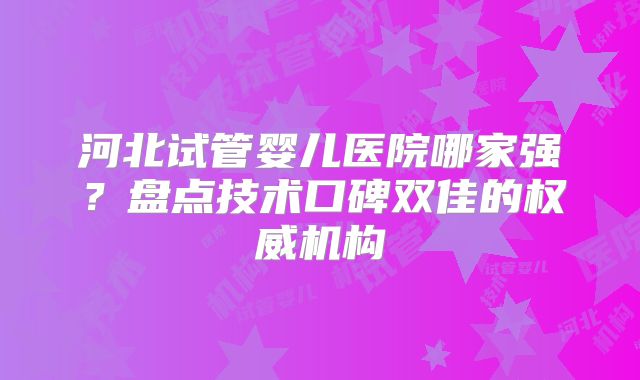 河北试管婴儿医院哪家强？盘点技术口碑双佳的权威机构