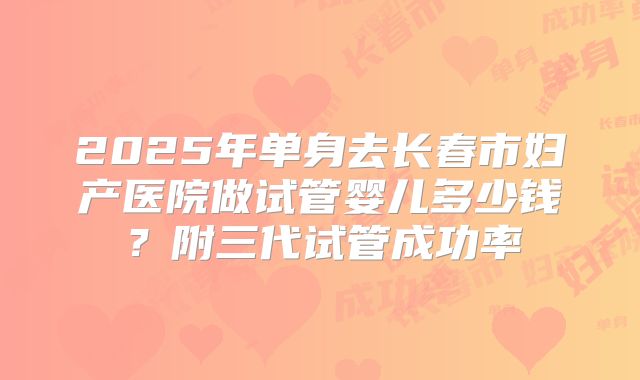 2025年单身去长春市妇产医院做试管婴儿多少钱?附三代试管成功率