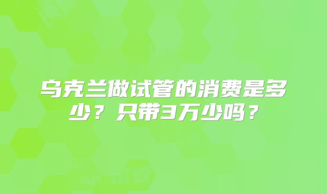 乌克兰做试管的消费是多少？只带3万少吗？