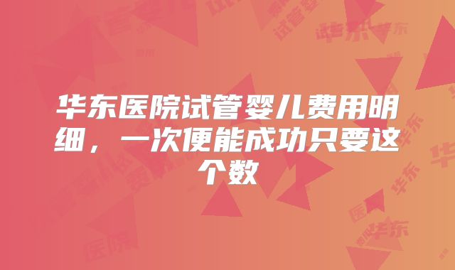 华东医院试管婴儿费用明细，一次便能成功只要这个数