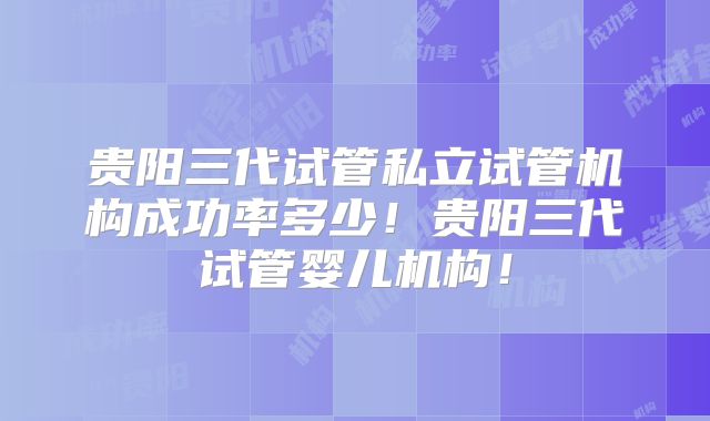 贵阳三代试管私立试管机构成功率多少！贵阳三代试管婴儿机构！