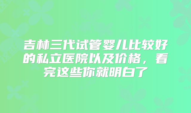吉林三代试管婴儿比较好的私立医院以及价格，看完这些你就明白了