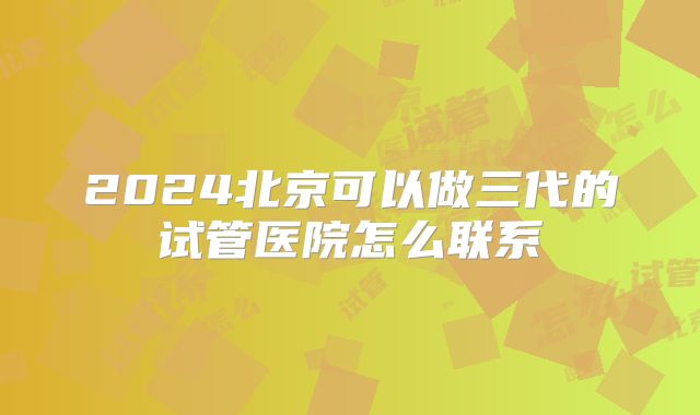 2024北京可以做三代的试管医院怎么联系