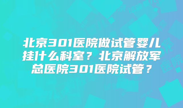 北京301医院做试管婴儿挂什么科室？北京解放军总医院301医院试管？