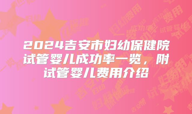 2024吉安市妇幼保健院试管婴儿成功率一览，附试管婴儿费用介绍