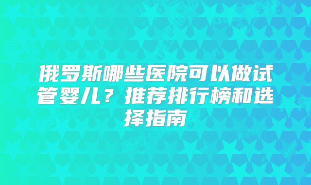 俄罗斯哪些医院可以做试管婴儿？推荐排行榜和选择指南