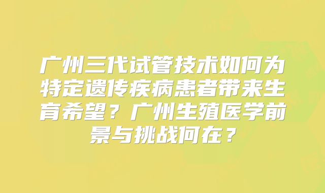 广州三代试管技术如何为特定遗传疾病患者带来生育希望？广州生殖医学前景与挑战何在？